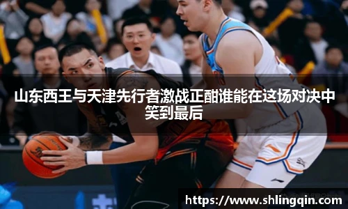 山东西王与天津先行者激战正酣谁能在这场对决中笑到最后